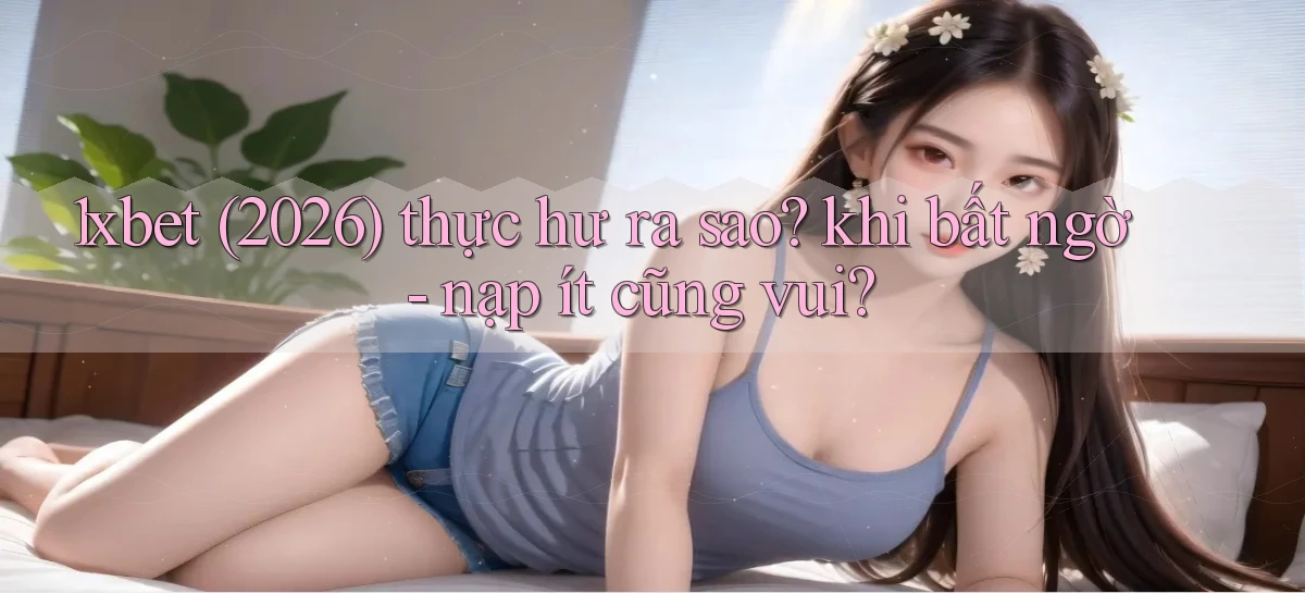 1xbet (2026) thực hư ra sao khi bất ngờ   nạp ít cũng vui