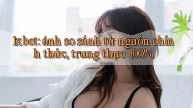 1xbet ảnh so sánh từ nguồn chính thức, trung thực 100%