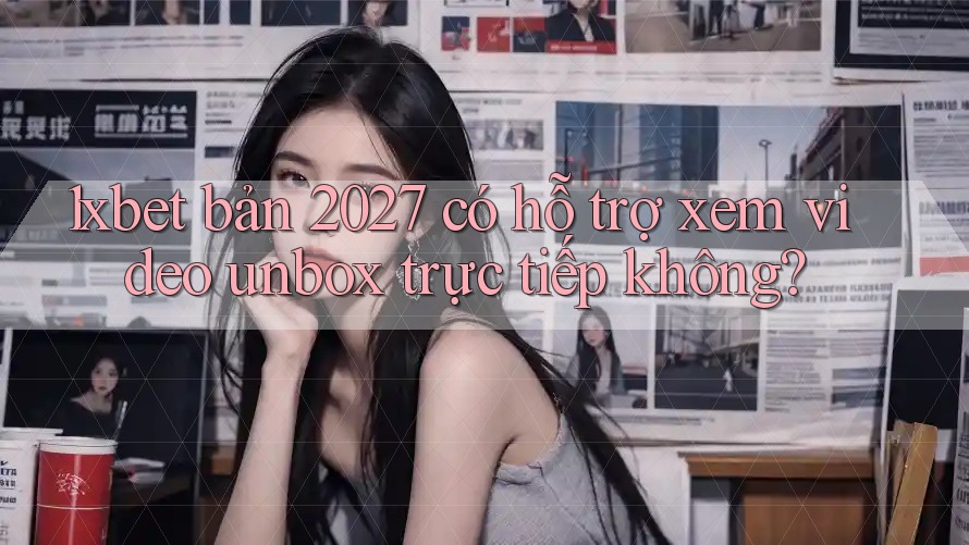 1xbet bản 2027 có hỗ trợ xem video unbox trực tiếp không? 1xbet bản 2027 có hỗ trợ xem video unbox trực tiếp không?