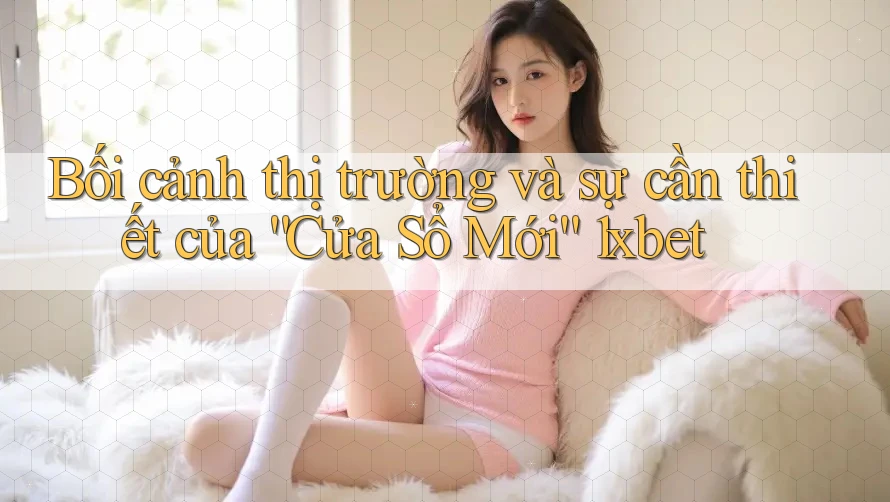 Bối cảnh thị trường và sự cần thiết của “Cửa Sổ Mới” 1xbet Bối cảnh thị trường và sự cần thiết của “Cửa Sổ Mới” 1xbet