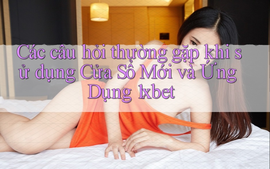 Các câu hỏi thường gặp khi sử dụng Cửa Sổ Mới và Ứng Dụng 1xbet Các câu hỏi thường gặp khi sử dụng Cửa Sổ Mới và Ứng Dụng 1xbet
