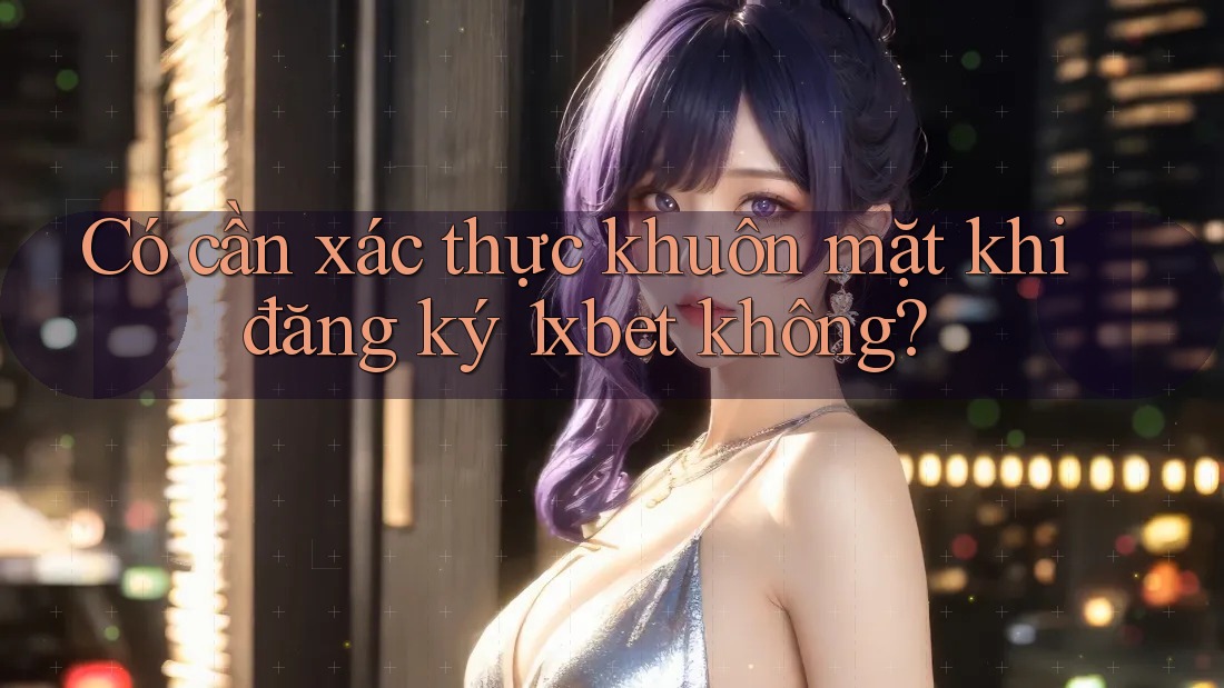 Có cần xác thực khuôn mặt khi đăng ký 1xbet không? Có cần xác thực khuôn mặt khi đăng ký 1xbet không?