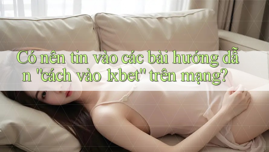 Có nên tin vào các bài hướng dẫn “cách vào 1xbet” trên mạng?