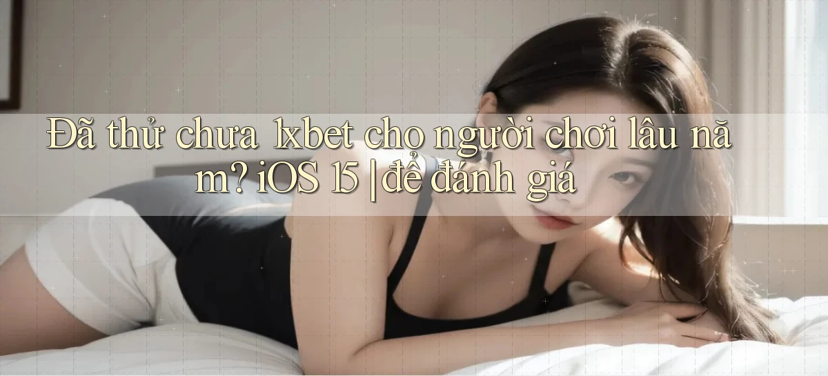 ĐÃ thử chưa 1xbet cho người chơi lâu năm iOS 15 để đánh giá