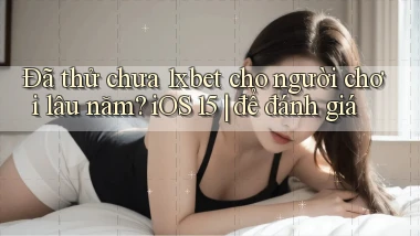 ĐÃ thử chưa 1xbet cho người chơi lâu năm iOS 15 để đánh giá