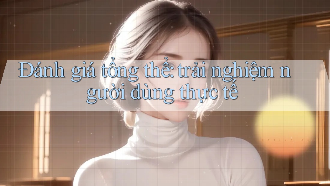 Đánh giá tổng thể: trải nghiệm người dùng thực tế Đánh giá tổng thể: trải nghiệm người dùng thực tế