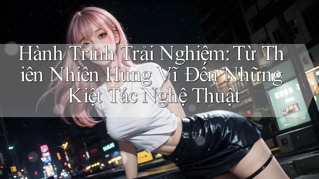 Hành Trình Trải Nghiệm: Từ Thiên Nhiên Hùng Vĩ Đến Những Kiệt Tác Nghệ Thuật Hành Trình Trải Nghiệm: Từ Thiên Nhiên Hùng Vĩ Đến Những Kiệt Tác Nghệ Thuật