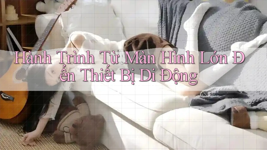 Hành Trình Từ Màn Hình Lớn Đến Thiết Bị Di Động Hành Trình Từ Màn Hình Lớn Đến Thiết Bị Di Động