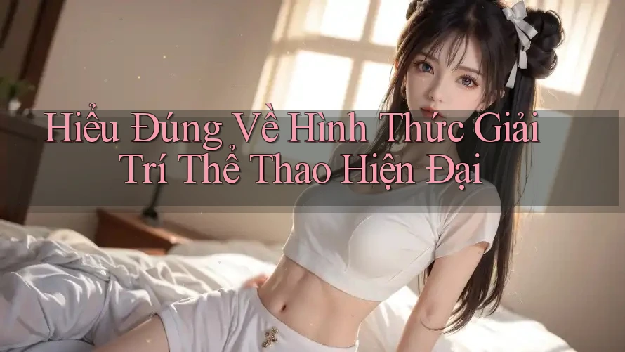Hiểu Đúng Về Hình Thức Giải Trí Thể Thao Hiện Đại Hiểu Đúng Về Hình Thức Giải Trí Thể Thao Hiện Đại