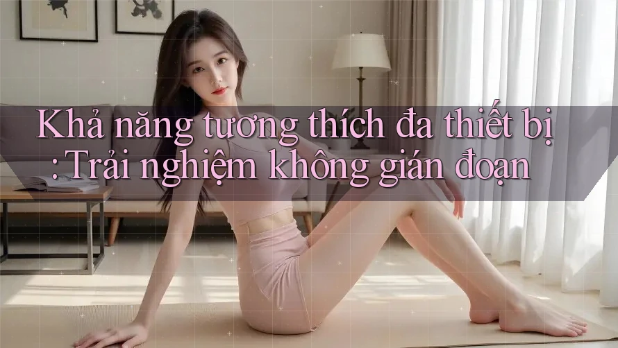 Khả năng tương thích đa thiết bị – trải nghiệm không gián đoạn Khả năng tương thích đa thiết bị – trải nghiệm không gián đoạn