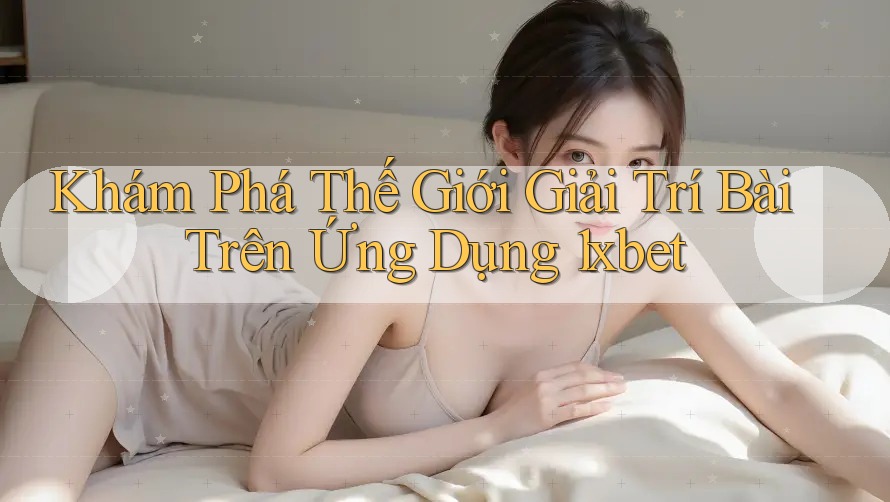 Khám Phá Thế Giới Giải Trí Bài Trên Ứng Dụng 1xbet