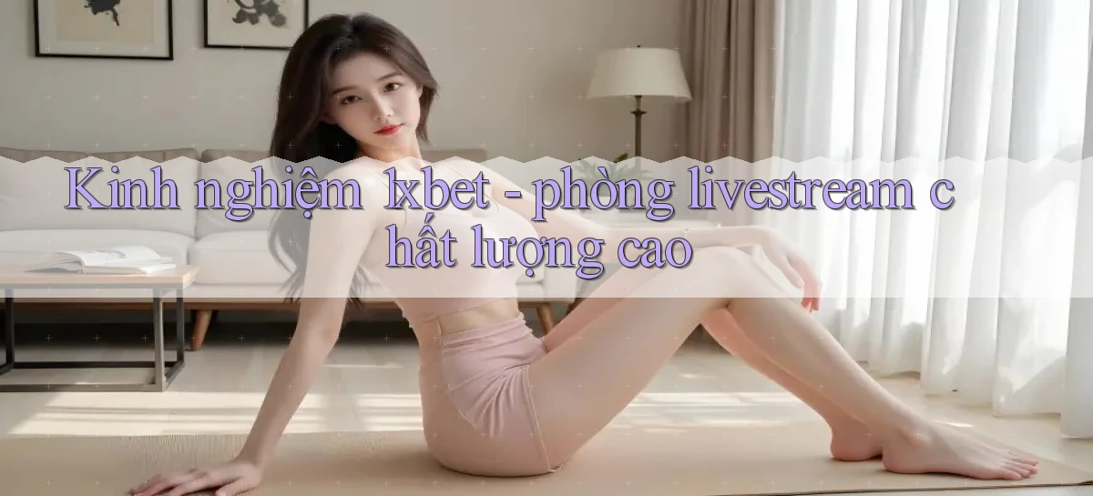 Kinh nghiệm 1xbet   phòng livestream chất lượng cao