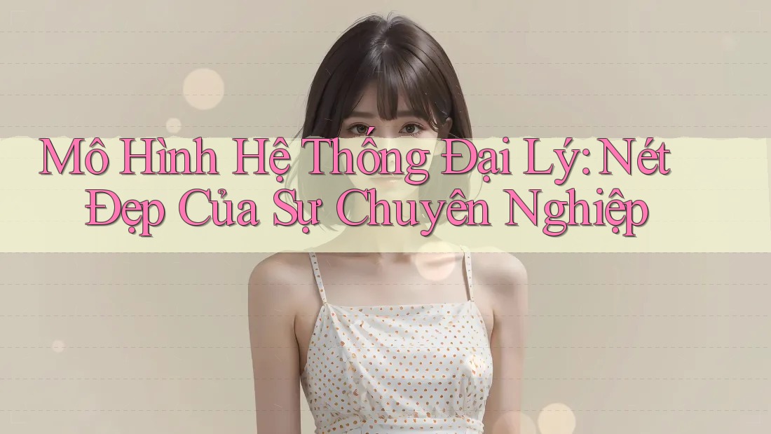 Mô Hình Hệ Thống Đại Lý: Nét Đẹp Của Sự Chuyên Nghiệp Mô Hình Hệ Thống Đại Lý: Nét Đẹp Của Sự Chuyên Nghiệp