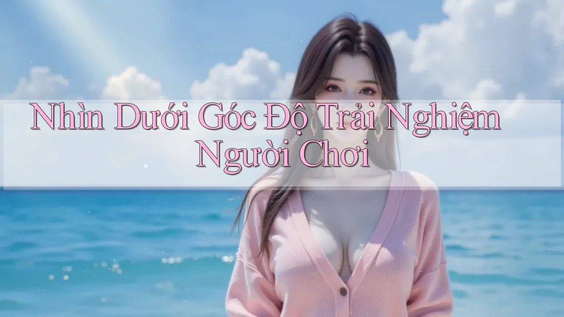 Nhìn Dưới Góc Độ Trải Nghiệm Người Chơi Nhìn Dưới Góc Độ Trải Nghiệm Người Chơi