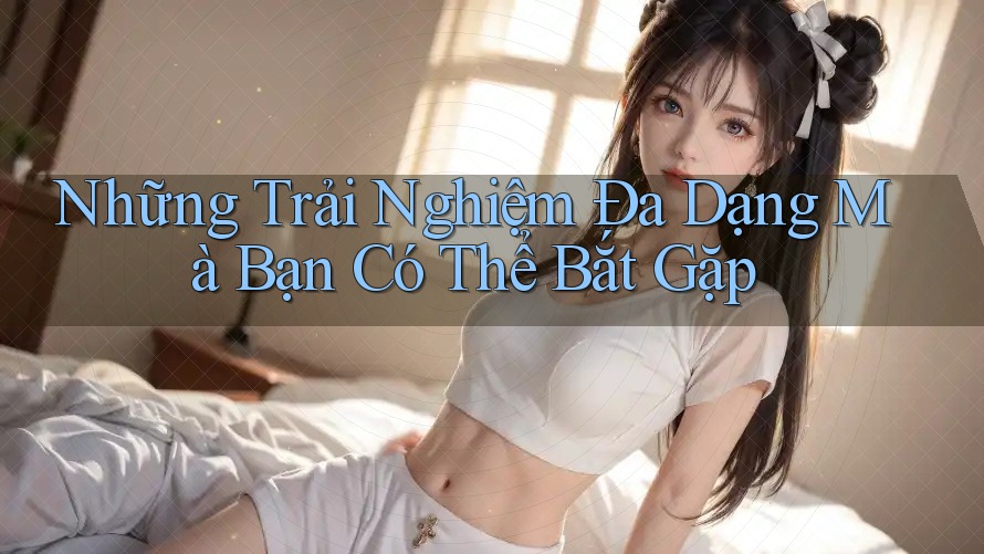 Những Trải Nghiệm Đa Dạng Mà Bạn Có Thể Bắt Gặp Những Trải Nghiệm Đa Dạng Mà Bạn Có Thể Bắt Gặp
