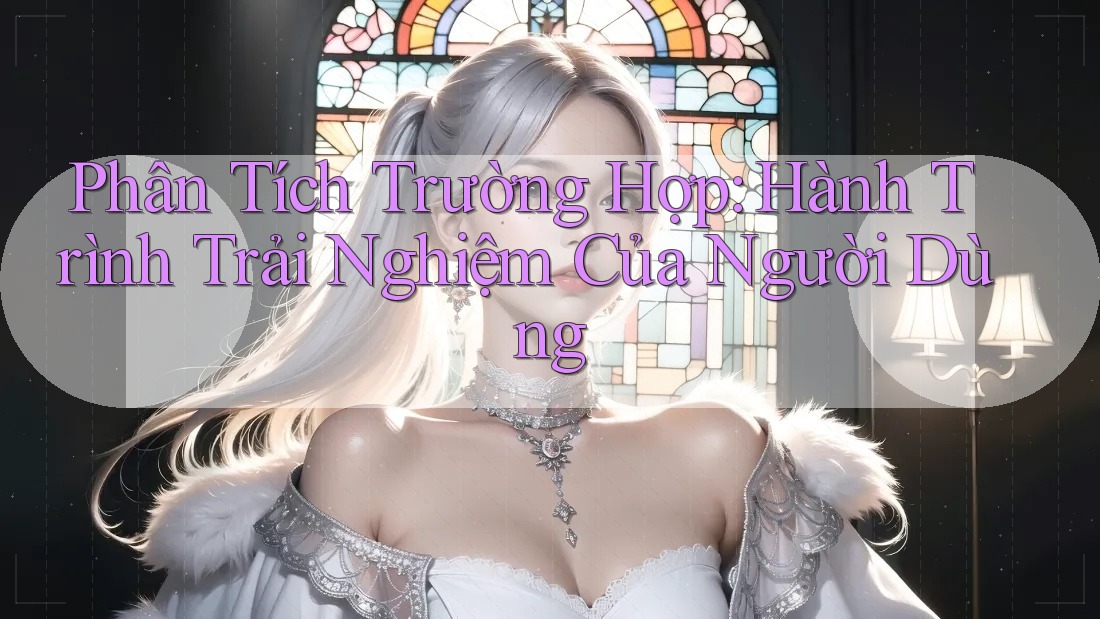 Phân Tích Trường Hợp: Hành Trình Trải Nghiệm Của Người Dùng Phân Tích Trường Hợp: Hành Trình Trải Nghiệm Của Người Dùng