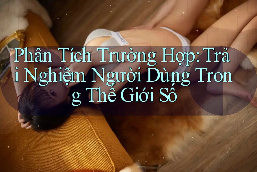 Phân Tích Trường Hợp: Trải Nghiệm Người Dùng Trong Thế Giới Số Phân Tích Trường Hợp: Trải Nghiệm Người Dùng Trong Thế Giới Số