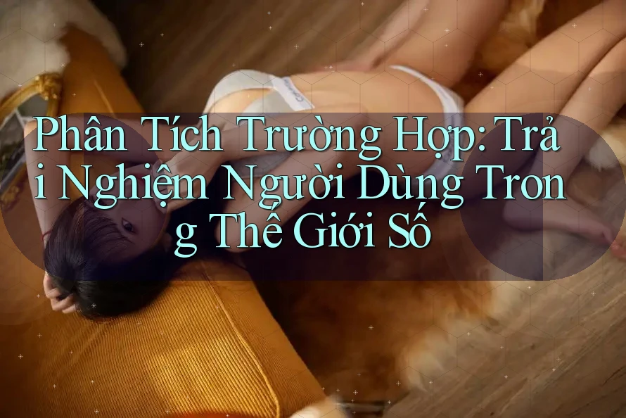 Phân Tích Trường Hợp: Trải Nghiệm Người Dùng Trong Thế Giới Số Phân Tích Trường Hợp: Trải Nghiệm Người Dùng Trong Thế Giới Số