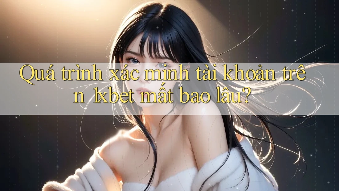 Quá trình xác minh tài khoản trên 1xbet mất bao lâu?