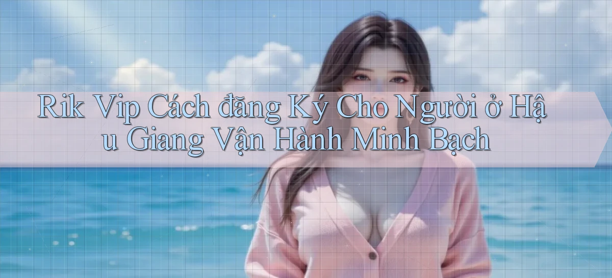 rik vip cách đăng ký cho người ở Hậu Giang vận hành minh bạch