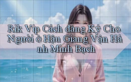 rik vip cách đăng ký cho người ở Hậu Giang vận hành minh bạch
