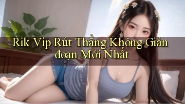 rik vip rút thẳng không gián đoạn mới nhất
