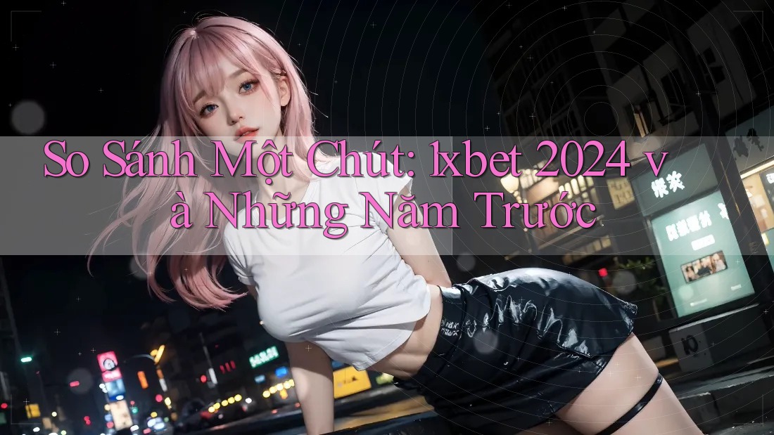 So Sánh Một Chút: 1xbet 2024 và Những Năm Trước So Sánh Một Chút: 1xbet 2024 và Những Năm Trước