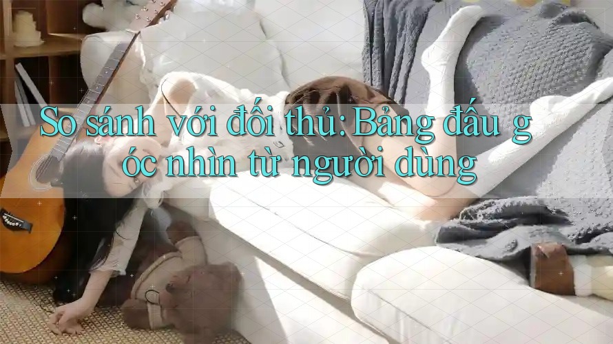 So sánh với đối thủ: Bảng đấu góc nhìn từ người dùng