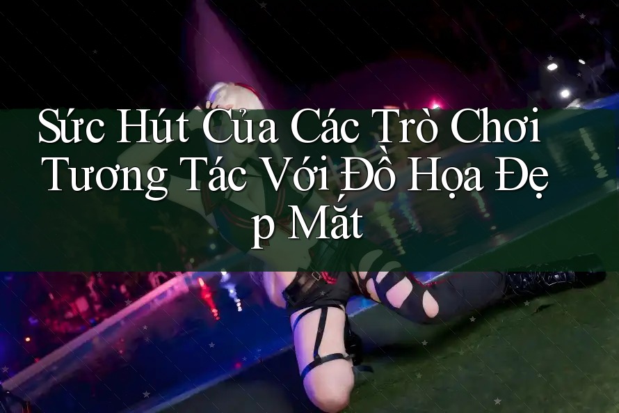 Sức Hút Của Các Trò Chơi Tương Tác Với Đồ Họa Đẹp Mắt Sức Hút Của Các Trò Chơi Tương Tác Với Đồ Họa Đẹp Mắt