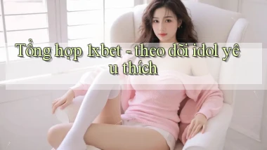 Tổng hợp 1xbet   theo dõi idol yêu thích