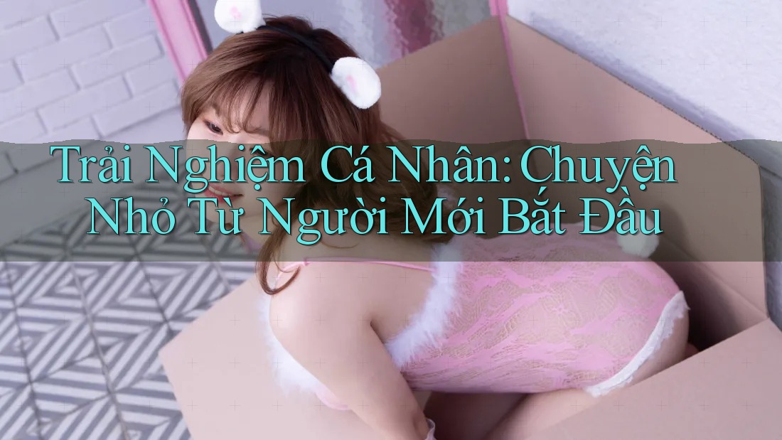Trải Nghiệm Cá Nhân: Chuyện Nhỏ Từ Người Mới Bắt Đầu Trải Nghiệm Cá Nhân: Chuyện Nhỏ Từ Người Mới Bắt Đầu