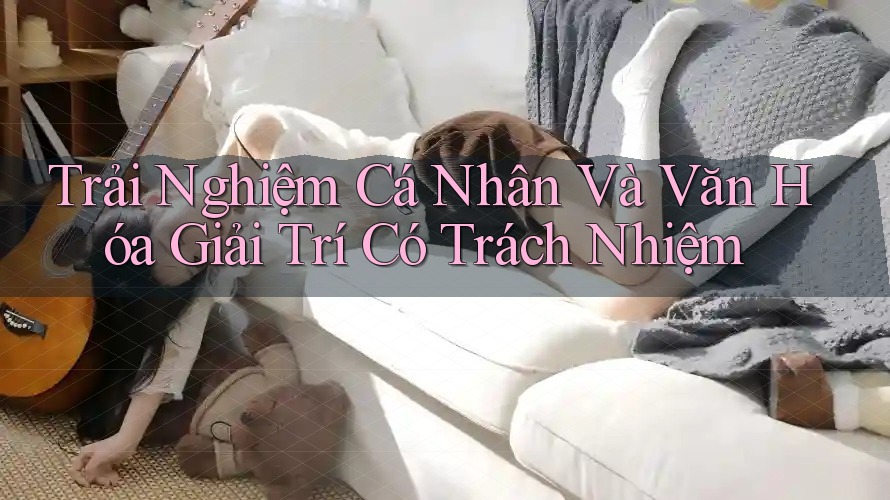 Trải Nghiệm Cá Nhân và Văn Hóa Giải Trí Có Trách Nhiệm Trải Nghiệm Cá Nhân và Văn Hóa Giải Trí Có Trách Nhiệm