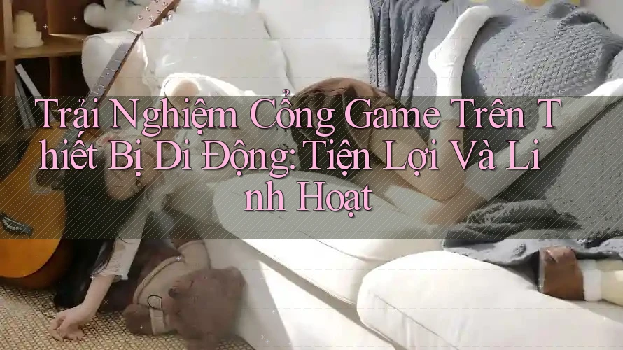 Trải Nghiệm Cổng Game Trên Thiết Bị Di Động: Tiện Lợi Và Linh Hoạt Trải Nghiệm Cổng Game Trên Thiết Bị Di Động: Tiện Lợi Và Linh Hoạt
