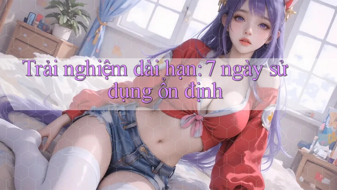 Trải nghiệm dài hạn: 7 ngày sử dụng ổn định Trải nghiệm dài hạn: 7 ngày sử dụng ổn định