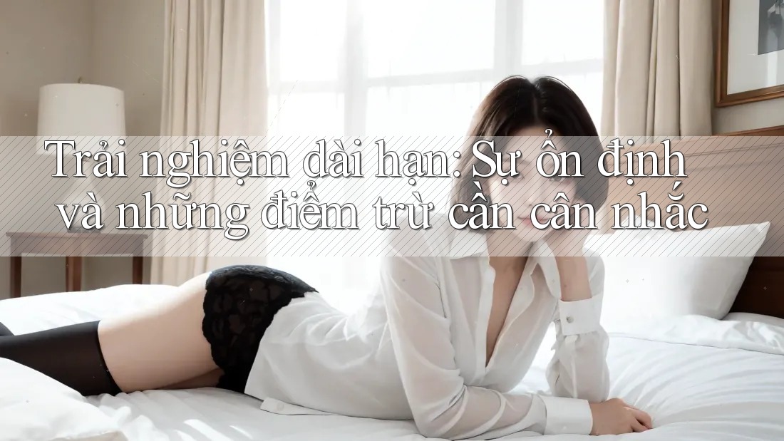 Trải nghiệm dài hạn: Sự ổn định và những điểm trừ cần cân nhắc
