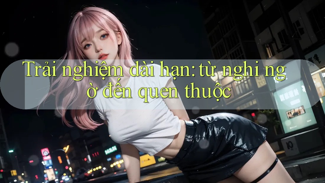 Trải nghiệm dài hạn: từ nghi ngờ đến quen thuộc