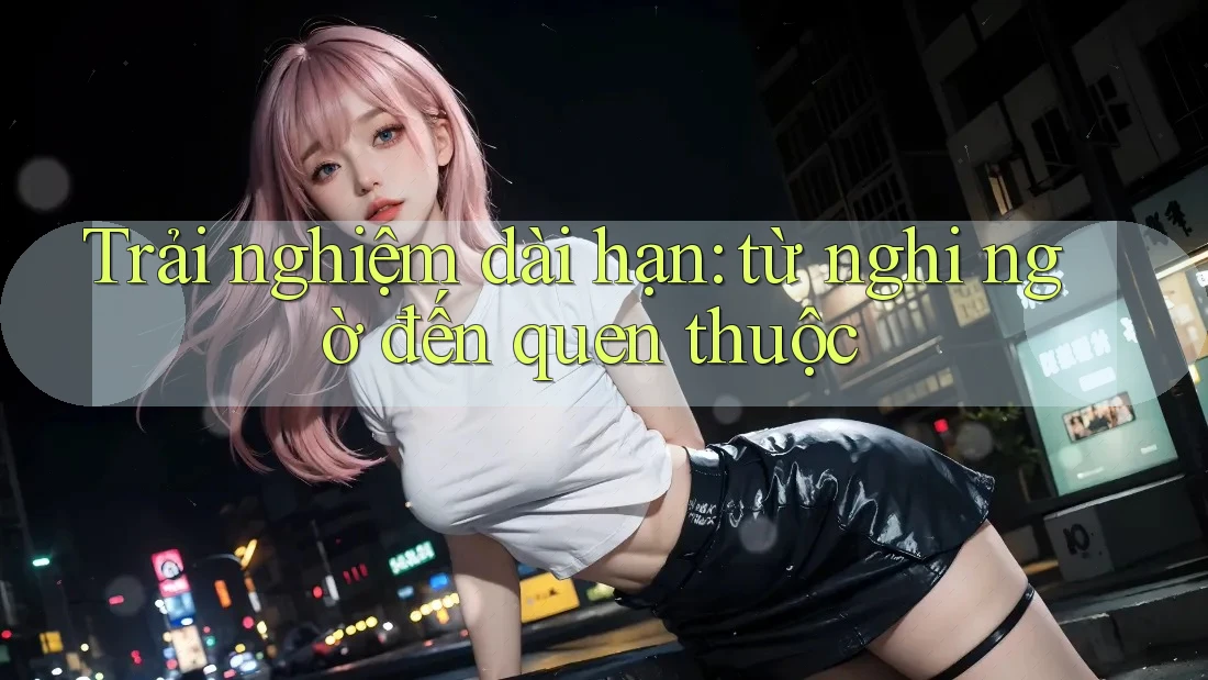 Trải nghiệm dài hạn: từ nghi ngờ đến quen thuộc