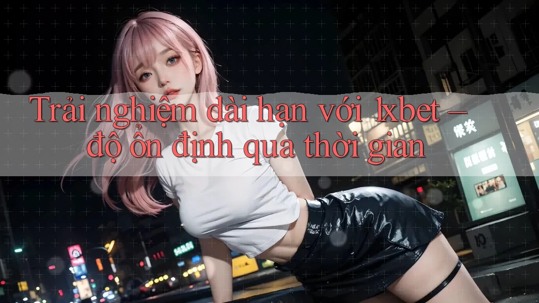 Trải nghiệm dài hạn với 1xbet – độ ổn định qua thời gian Trải nghiệm dài hạn với 1xbet – độ ổn định qua thời gian