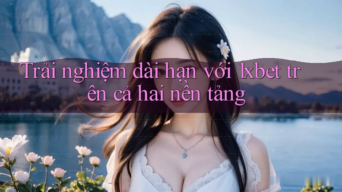 Trải nghiệm dài hạn với 1xbet trên cả hai nền tảng Trải nghiệm dài hạn với 1xbet trên cả hai nền tảng