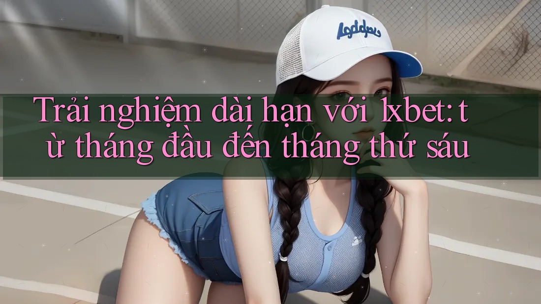 Trải nghiệm dài hạn với 1xbet: từ tháng đầu đến tháng thứ sáu
