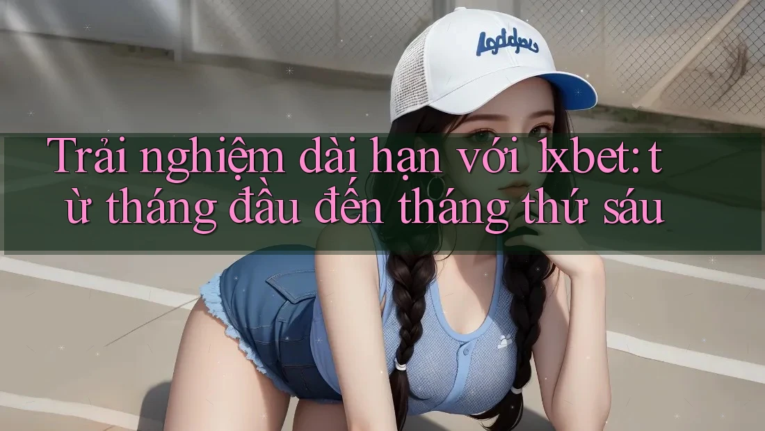 Trải nghiệm dài hạn với 1xbet: từ tháng đầu đến tháng thứ sáu