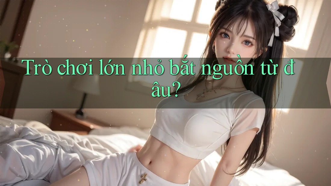 Trò chơi lớn nhỏ bắt nguồn từ đâu? Trò chơi lớn nhỏ bắt nguồn từ đâu?
