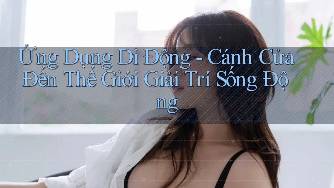 Ứng Dụng Di Động - Cánh Cửa Đến Thế Giới Giải Trí Sống Động