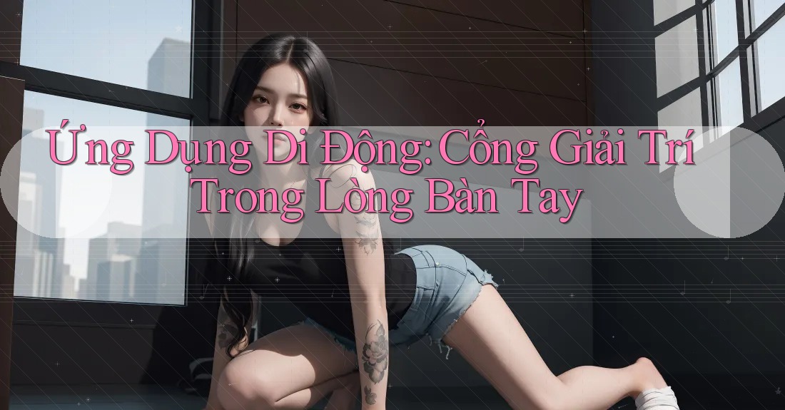Ứng Dụng Di Động: Cổng Giải Trí Trong Lòng Bàn Tay Ứng Dụng Di Động: Cổng Giải Trí Trong Lòng Bàn Tay