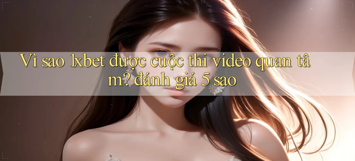 Vì sao 1xbet được cuộc thi video quan tâm đánh giá 5 sao