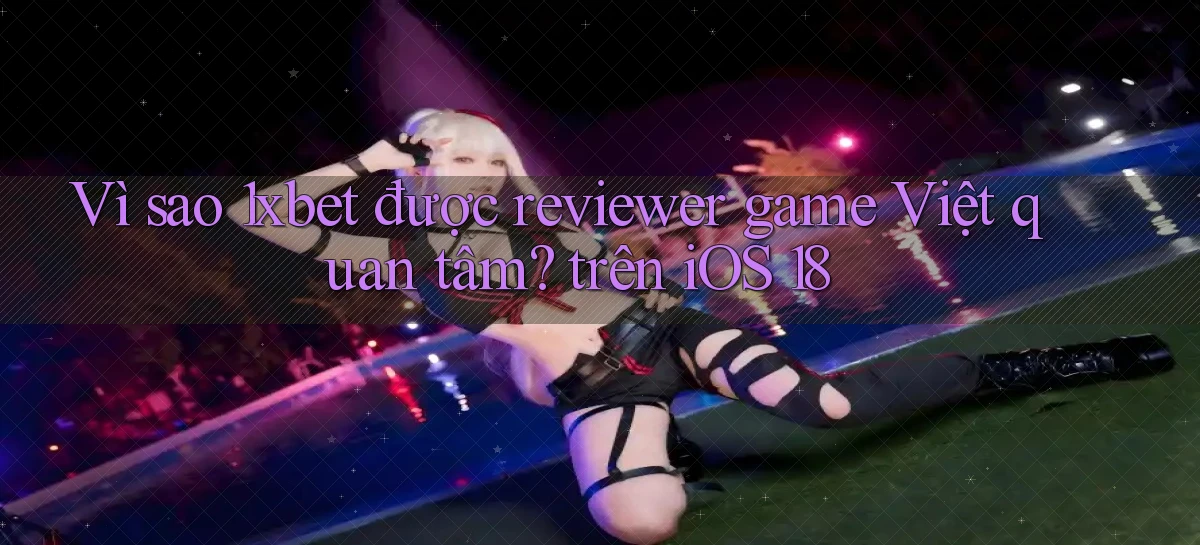 Vì sao 1xbet được reviewer game Việt quan tâm trên iOS 18