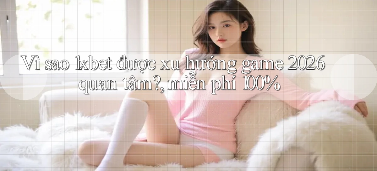 Vì sao 1xbet được xu hướng game 2026 quan tâm, miễn phí 100%