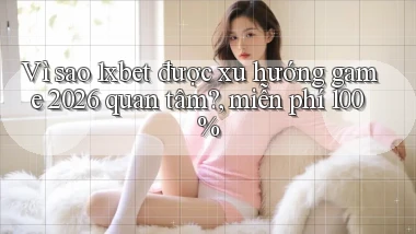 Vì sao 1xbet được xu hướng game 2026 quan tâm, miễn phí 100%