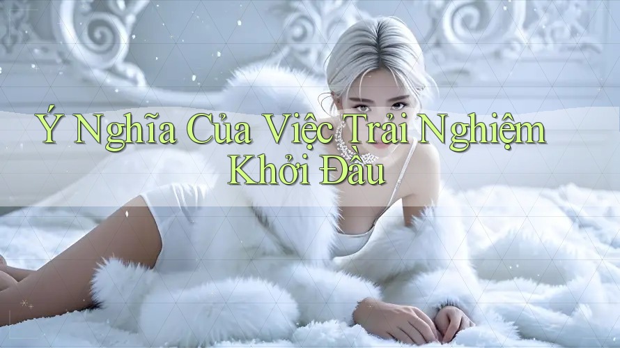 Ý Nghĩa Của Việc Trải Nghiệm Khởi Đầu Ý Nghĩa Của Việc Trải Nghiệm Khởi Đầu