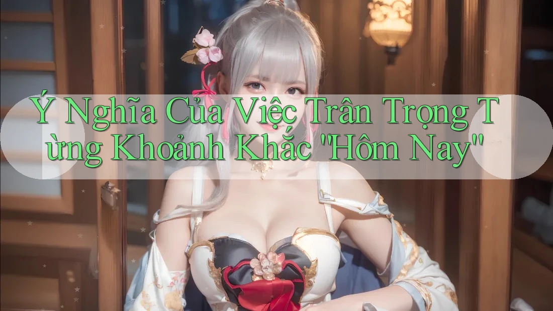 Ý Nghĩa Của Việc Trân Trọng Từng Khoảnh Khắc “Hôm Nay” Ý Nghĩa Của Việc Trân Trọng Từng Khoảnh Khắc “Hôm Nay”